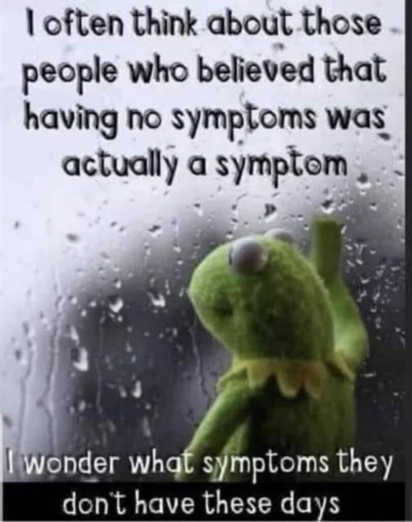 Kermit The Frog gazing through a rain-covered window saying " I often think about those people who believed that having no symptoms was actually a symptom. I wonder what symptoms they don't have these days."